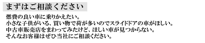 まずはご相談ください｜燃費の良い車に乗りかえたい。小さな子供がいる、買い物で荷が多いのでスライドドアの車がほしい。中古車販売店をまわってみたけど、ほしい車が見つからない。そんなお客様はぜひ当社にご相談ください。