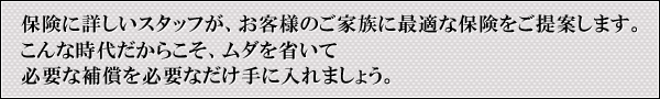 保険に詳しいスタッフが、お客様のご家族に最適な保険をご提案します。こんな時代だからこそ、ムダを省いて必要な補償を必要なだけ手に入れましょう。