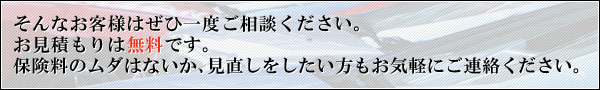 そんなお客様はぜひ一度ご相談ください。お見積もりは無料です。保険料のムダはないか、見直しをしたい方もお気軽にご連絡ください。